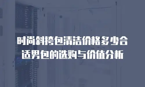 时尚斜挎包清洁价格多少合适男包的选购与价值分析