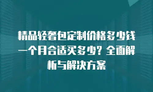 精品轻奢包定制价格多少钱一个月合适买多少？全面解析与解决方案