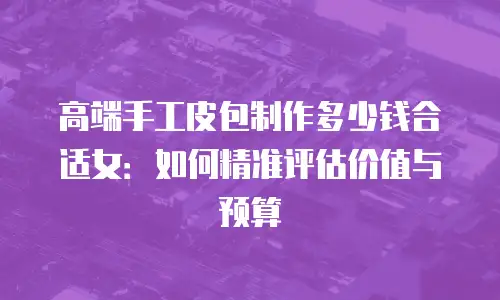 高端手工皮包制作多少钱合适女：如何精准评估价值与预算
