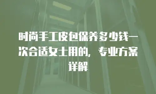时尚手工皮包保养多少钱一次合适女士用的，专业方案详解