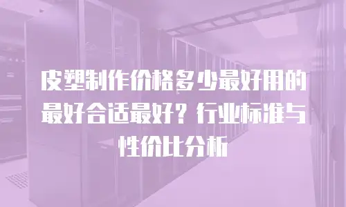 皮塑制作价格多少最好用的最好合适最好？行业标准与性价比分析