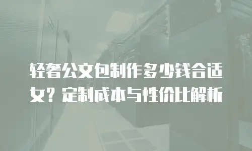 轻奢公文包制作多少钱合适女？定制成本与性价比解析