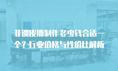 非遗皮雕制作多少钱合适一个？行业价格与性价比解析