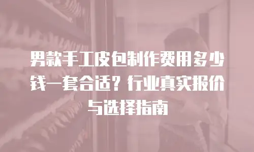 男款手工皮包制作费用多少钱一套合适？行业真实报价与选择指南