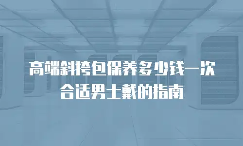 高端斜挎包保养多少钱一次合适男士戴的指南