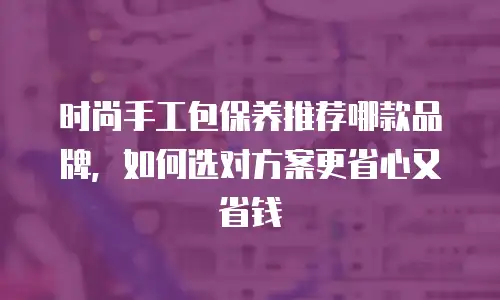 时尚手工包保养推荐哪款品牌，如何选对方案更省心又省钱
