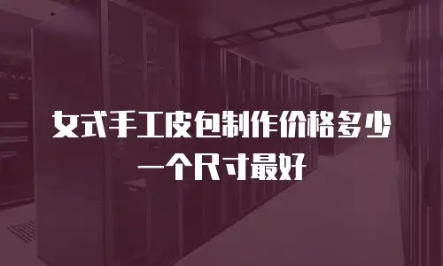 女式手工皮包制作价格多少一个尺寸最好