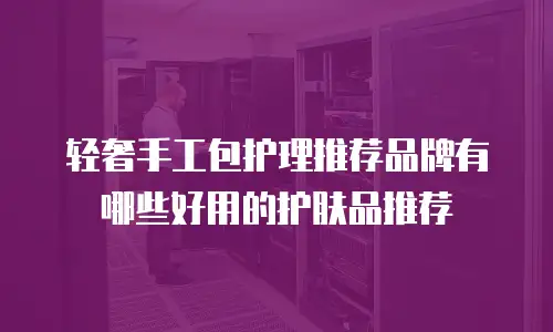 轻奢手工包护理推荐品牌有哪些好用的护肤品推荐