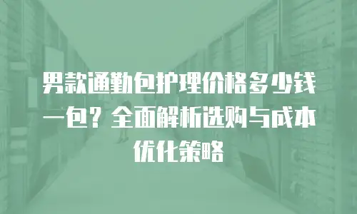 男款通勤包护理价格多少钱一包？全面解析选购与成本优化策略