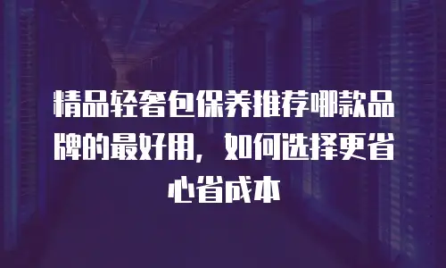 精品轻奢包保养推荐哪款品牌的最好用，如何选择更省心省成本