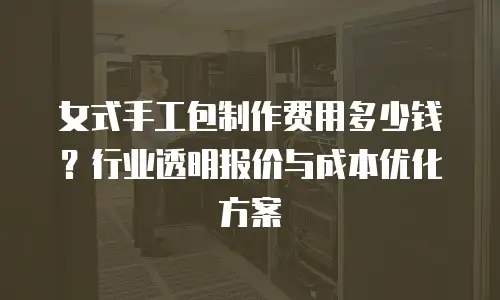 女式手工包制作费用多少钱？行业透明报价与成本优化方案