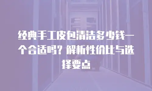 经典手工皮包清洁多少钱一个合适吗？解析性价比与选择要点