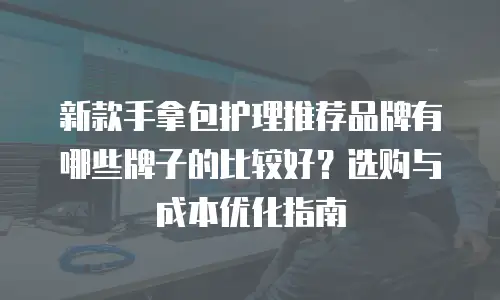 新款手拿包护理推荐品牌有哪些牌子的比较好？选购与成本优化指南