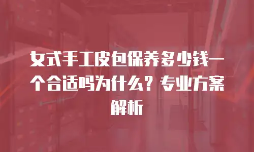 女式手工皮包保养多少钱一个合适吗为什么？专业方案解析