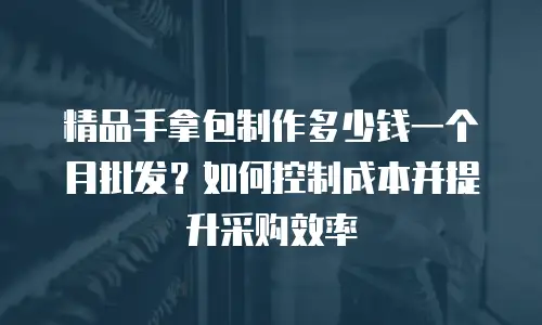 精品手拿包制作多少钱一个月批发？如何控制成本并提升采购效率