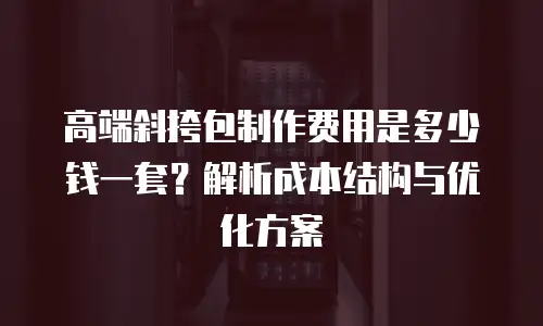 高端斜挎包制作费用是多少钱一套？解析成本结构与优化方案