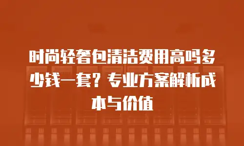 时尚轻奢包清洁费用高吗多少钱一套？专业方案解析成本与价值
