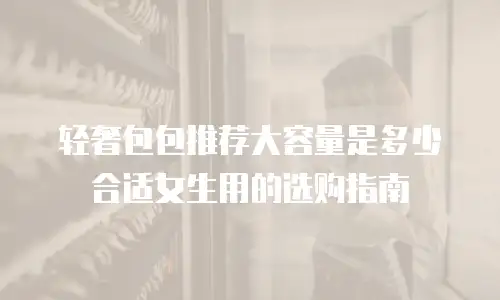 轻奢包包推荐大容量是多少合适女生用的选购指南