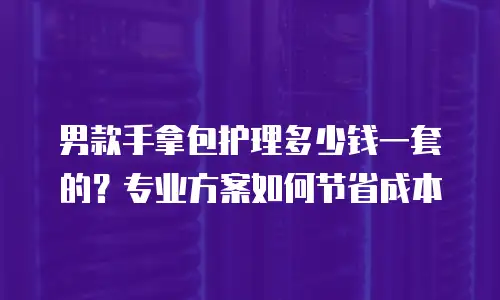 男款手拿包护理多少钱一套的？专业方案如何节省成本