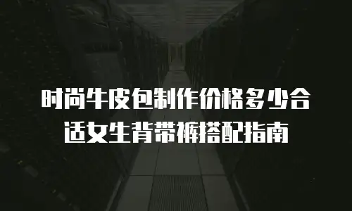时尚牛皮包制作价格多少合适女生背带裤搭配指南
