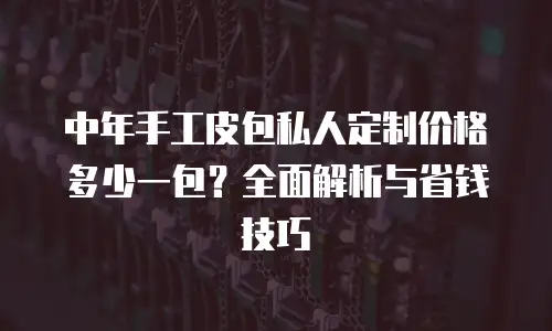 中年手工皮包私人定制价格多少一包？全面解析与省钱技巧