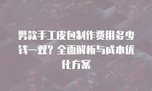 男款手工皮包制作费用多少钱一双？全面解析与成本优化方案