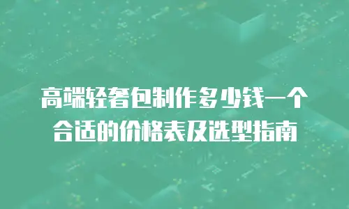高端轻奢包制作多少钱一个合适的价格表及选型指南