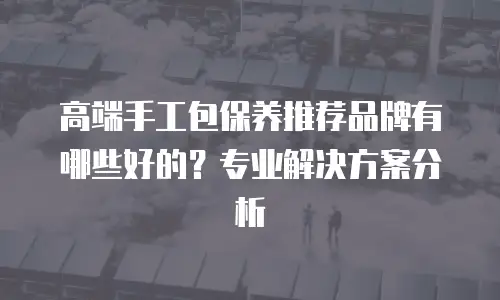 高端手工包保养推荐品牌有哪些好的？专业解决方案分析
