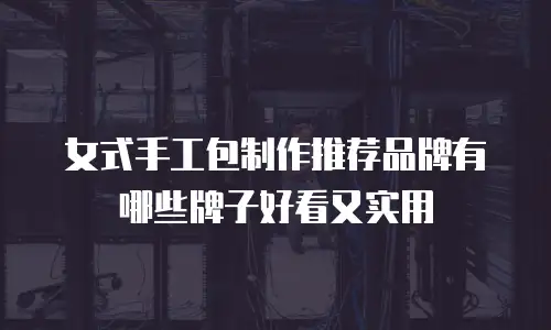 女式手工包制作推荐品牌有哪些牌子好看又实用