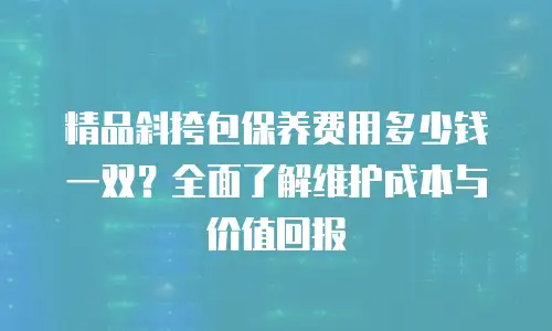 精品斜挎包保养费用多少钱一双？全面了解维护成本与价值回报