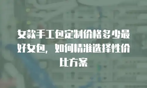 女款手工包定制价格多少最好女包，如何精准选择性价比方案