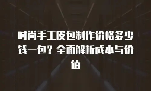 时尚手工皮包制作价格多少钱一包？全面解析成本与价值