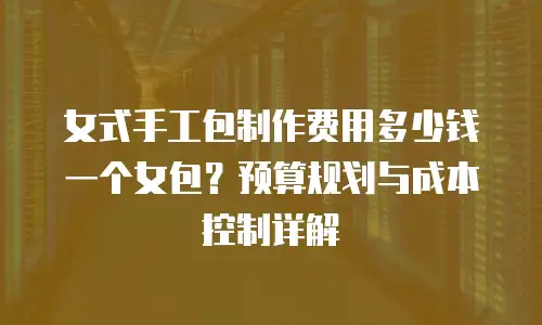 女式手工包制作费用多少钱一个女包？预算规划与成本控制详解