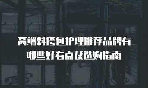 高端斜挎包护理推荐品牌有哪些好看点及选购指南