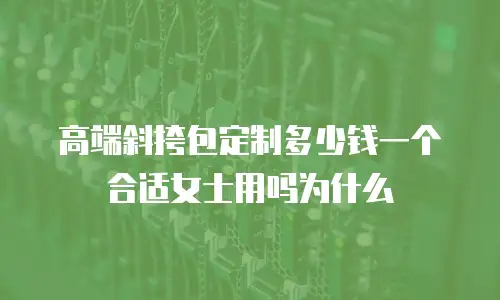 高端斜挎包定制多少钱一个合适女士用吗为什么