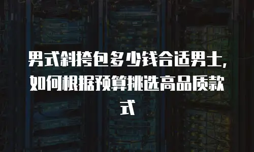 男式斜挎包多少钱合适男士，如何根据预算挑选高品质款式