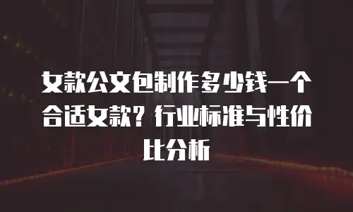 女款公文包制作多少钱一个合适女款？行业标准与性价比分析
