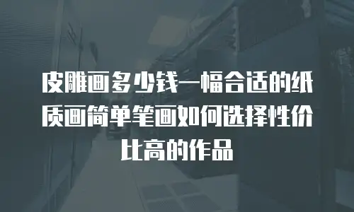 皮雕画多少钱一幅合适的纸质画简单笔画如何选择性价比高的作品