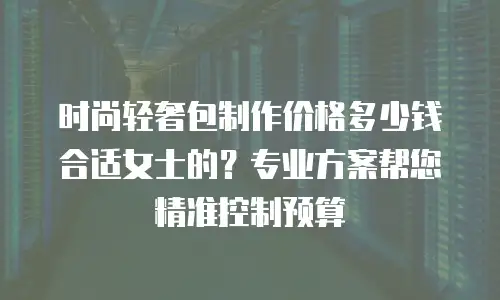 时尚轻奢包制作价格多少钱合适女士的？专业方案帮您精准控制预算
