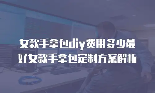 女款手拿包diy费用多少最好女款手拿包定制方案解析