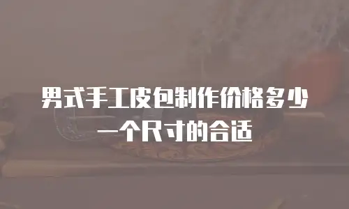 男式手工皮包制作价格多少一个尺寸的合适