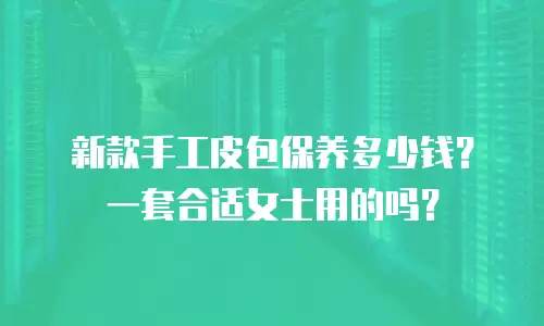 新款手工皮包保养多少钱？一套合适女士用的吗？