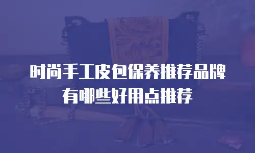 时尚手工皮包保养推荐品牌有哪些好用点推荐