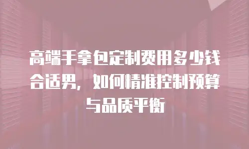 高端手拿包定制费用多少钱合适男，如何精准控制预算与品质平衡