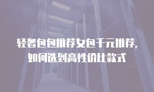 轻奢包包推荐女包千元推荐，如何选到高性价比款式
