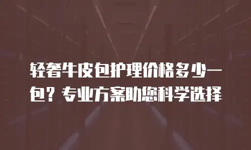 轻奢牛皮包护理价格多少一包？专业方案助您科学选择
