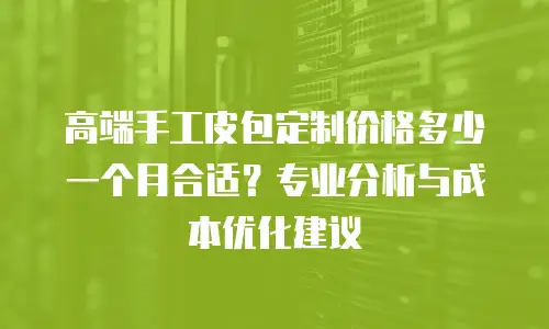 高端手工皮包定制价格多少一个月合适？专业分析与成本优化建议