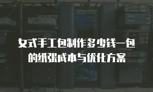 女式手工包制作多少钱一包的纸张成本与优化方案