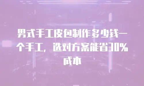 男式手工皮包制作多少钱一个手工，选对方案能省30%成本