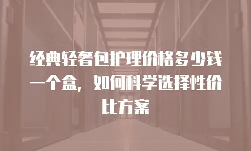 经典轻奢包护理价格多少钱一个盒，如何科学选择性价比方案